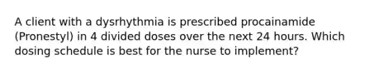 A client with a dysrhythmia is prescribed procainamide (Pronestyl) in 4 divided doses over the next 24 hours. Which dosing schedule is best for the nurse to implement?