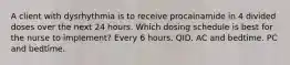 A client with dysrhythmia is to receive procainamide in 4 divided doses over the next 24 hours. Which dosing schedule is best for the nurse to implement? Every 6 hours. QID. AC and bedtime. PC and bedtime.