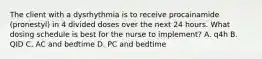 The client with a dysrhythmia is to receive procainamide (pronestyl) in 4 divided doses over the next 24 hours. What dosing schedule is best for the nurse to implement? A. q4h B. QID C. AC and bedtime D. PC and bedtime