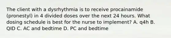 The client with a dysrhythmia is to receive procainamide (pronestyl) in 4 divided doses over the next 24 hours. What dosing schedule is best for the nurse to implement? A. q4h B. QID C. AC and bedtime D. PC and bedtime