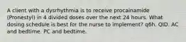 A client with a dysrhythmia is to receive procainamide (Pronestyl) in 4 divided doses over the next 24 hours. What dosing schedule is best for the nurse to implement? q6h. QID. AC and bedtime. PC and bedtime.