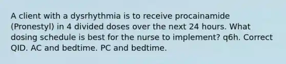 A client with a dysrhythmia is to receive procainamide (Pronestyl) in 4 divided doses over the next 24 hours. What dosing schedule is best for the nurse to implement? q6h. Correct QID. AC and bedtime. PC and bedtime.