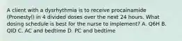 A client with a dysrhythmia is to receive procainamide (Pronestyl) in 4 divided doses over the next 24 hours. What dosing schedule is best for the nurse to implement? A. Q6H B. QID C. AC and bedtime D. PC and bedtime