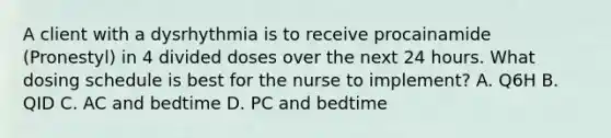 A client with a dysrhythmia is to receive procainamide (Pronestyl) in 4 divided doses over the next 24 hours. What dosing schedule is best for the nurse to implement? A. Q6H B. QID C. AC and bedtime D. PC and bedtime