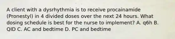 A client with a dysrhythmia is to receive procainamide (Pronestyl) in 4 divided doses over the next 24 hours. What dosing schedule is best for the nurse to implement? A. q6h B. QID C. AC and bedtime D. PC and bedtime