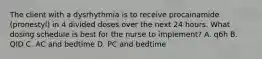 The client with a dysrhythmia is to receive procainamide (pronestyl) in 4 divided doses over the next 24 hours. What dosing schedule is best for the nurse to implement? A. q6h B. QID C. AC and bedtime D. PC and bedtime