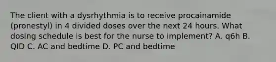 The client with a dysrhythmia is to receive procainamide (pronestyl) in 4 divided doses over the next 24 hours. What dosing schedule is best for the nurse to implement? A. q6h B. QID C. AC and bedtime D. PC and bedtime