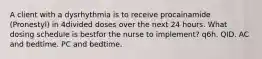 A client with a dysrhythmia is to receive procainamide (Pronestyl) in 4divided doses over the next 24 hours. What dosing schedule is bestfor the nurse to implement? q6h. QID. AC and bedtime. PC and bedtime.