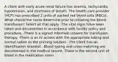 A client with early acute renal failure has anemia, tachycardia, hypotension, and shortness of breath. The health care provider (HCP) has prescribed 2 units of packed red blood cells (RBCs). What should the nurse determine prior to initiating the blood transfusion? Select all that apply. -The vital signs have been taken and documented in accordance with facility policy and procedure. -There is a signed informed consent for transfusion therapy. -There is an IV access with the appropriate tubing and normal saline as the priming solution. -The client has an identification bracelet. -Blood typing and cross-matching are documented in the medical record. -There is the second unit of blood in the medication room.