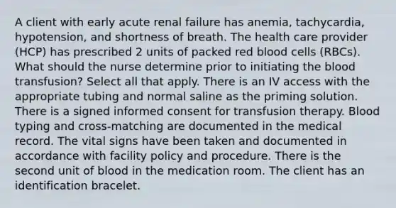 A client with early acute renal failure has anemia, tachycardia, hypotension, and shortness of breath. The health care provider (HCP) has prescribed 2 units of packed red blood cells (RBCs). What should the nurse determine prior to initiating the blood transfusion? Select all that apply. There is an IV access with the appropriate tubing and normal saline as the priming solution. There is a signed informed consent for transfusion therapy. Blood typing and cross-matching are documented in the medical record. The vital signs have been taken and documented in accordance with facility policy and procedure. There is the second unit of blood in the medication room. The client has an identification bracelet.