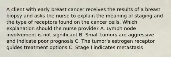 A client with early breast cancer receives the results of a breast biopsy and asks the nurse to explain the meaning of staging and the type of receptors found on the cancer cells. Which explanation should the nurse provide? A. Lymph node involvement is not significant B. Small tumors are aggressive and indicate poor prognosis C. The tumor's estrogen receptor guides treatment options C. Stage I indicates metastasis