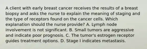 A client with early breast cancer receives the results of a breast biopsy and asks the nurse to explain the meaning of staging and the type of receptors found on the cancer cells. Which explanation should the nurse provide? A. Lymph node involvement is not significant. B. Small tumors are aggressive and indicate poor prognosis. C. The tumor's estrogen receptor guides treatment options. D. Stage I indicates metastasis.