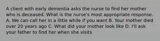 A client with early dementia asks the nurse to find her mother who is deceased. What is the nurse's most appropriate response. A. We can call her in a little while if you want B. Your mother died over 20 years ago C. What did your mother look like D. I'll ask your father to find her when she visits