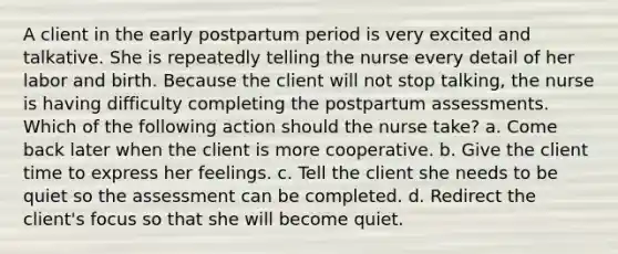 A client in the early postpartum period is very excited and talkative. She is repeatedly telling the nurse every detail of her labor and birth. Because the client will not stop talking, the nurse is having difficulty completing the postpartum assessments. Which of the following action should the nurse take? a. Come back later when the client is more cooperative. b. Give the client time to express her feelings. c. Tell the client she needs to be quiet so the assessment can be completed. d. Redirect the client's focus so that she will become quiet.