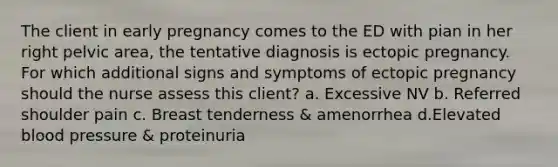 The client in early pregnancy comes to the ED with pian in her right pelvic area, the tentative diagnosis is ectopic pregnancy. For which additional signs and symptoms of ectopic pregnancy should the nurse assess this client? a. Excessive NV b. Referred shoulder pain c. Breast tenderness & amenorrhea d.Elevated blood pressure & proteinuria