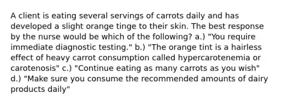 A client is eating several servings of carrots daily and has developed a slight orange tinge to their skin. The best response by the nurse would be which of the following? a.) "You require immediate diagnostic testing." b.) "The orange tint is a hairless effect of heavy carrot consumption called hypercarotenemia or carotenosis" c.) "Continue eating as many carrots as you wish" d.) "Make sure you consume the recommended amounts of dairy products daily"