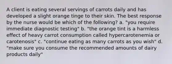 A client is eating several servings of carrots daily and has developed a slight orange tinge to their skin. The best response by the nurse would be which of the following? a. "you require immediate diagnostic testing" b. "the orange tint is a harmless effect of heavy carrot consumption called hypercarotenemia or carotenosis" c. "continue eating as many carrots as you wish" d. "make sure you consume the recommended amounts of dairy products daily"