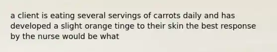 a client is eating several servings of carrots daily and has developed a slight orange tinge to their skin the best response by the nurse would be what