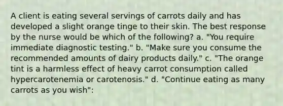 A client is eating several servings of carrots daily and has developed a slight orange tinge to their skin. The best response by the nurse would be which of the following? a. "You require immediate diagnostic testing." b. "Make sure you consume the recommended amounts of dairy products daily." c. "The orange tint is a harmless effect of heavy carrot consumption called hypercarotenemia or carotenosis." d. "Continue eating as many carrots as you wish":