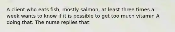 A client who eats fish, mostly salmon, at least three times a week wants to know if it is possible to get too much vitamin A doing that. The nurse replies that: