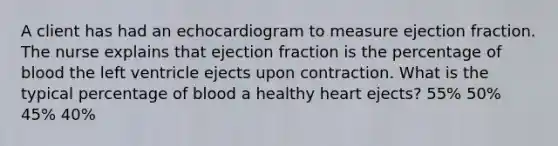 A client has had an echocardiogram to measure ejection fraction. The nurse explains that ejection fraction is the percentage of blood the left ventricle ejects upon contraction. What is the typical percentage of blood a healthy heart ejects? 55% 50% 45% 40%