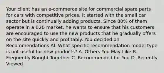 Your client has an e-commerce site for commercial spare parts for cars with competitive prices. It started with the small car sector but is continually adding products. Since 80% of them operate in a B2B market, he wants to ensure that his customers are encouraged to use the new products that he gradually offers on the site quickly and profitably. You decided on Recommendations AI. What specific recommendation model type is not useful for new products? A. Others You May Like B. Frequently Bought Together C. Recommended for You D. Recently Viewed