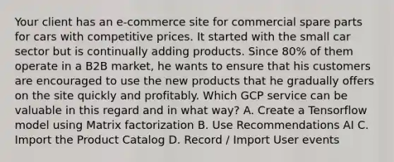 Your client has an e-commerce site for commercial spare parts for cars with competitive prices. It started with the small car sector but is continually adding products. Since 80% of them operate in a B2B market, he wants to ensure that his customers are encouraged to use the new products that he gradually offers on the site quickly and profitably. Which GCP service can be valuable in this regard and in what way? A. Create a Tensorflow model using Matrix factorization B. Use Recommendations AI C. Import the Product Catalog D. Record / Import User events