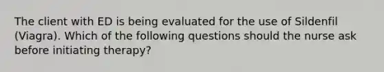 The client with ED is being evaluated for the use of Sildenfil (Viagra). Which of the following questions should the nurse ask before initiating therapy?