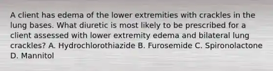 A client has edema of the lower extremities with crackles in the lung bases. What diuretic is most likely to be prescribed for a client assessed with lower extremity edema and bilateral lung crackles? A. Hydrochlorothiazide B. Furosemide C. Spironolactone D. Mannitol