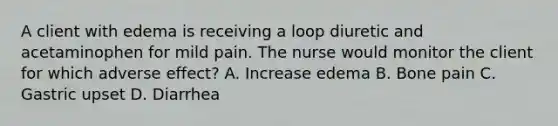 A client with edema is receiving a loop diuretic and acetaminophen for mild pain. The nurse would monitor the client for which adverse effect? A. Increase edema B. Bone pain C. Gastric upset D. Diarrhea