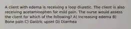 A client with edema is receiving a loop diuretic. The client is also receiving acetaminophen for mild pain. The nurse would assess the client for which of the following? A) Increasing edema B) Bone pain C) Gastric upset D) Diarrhea