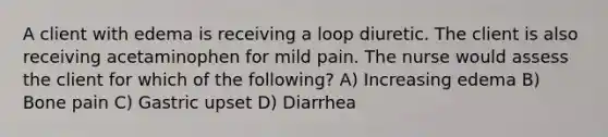 A client with edema is receiving a loop diuretic. The client is also receiving acetaminophen for mild pain. The nurse would assess the client for which of the following? A) Increasing edema B) Bone pain C) Gastric upset D) Diarrhea