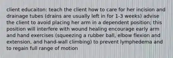 client educaiton: teach the client how to care for her incision and drainage tubes (drains are usually left in for 1-3 weeks) advise the client to avoid placing her arm in a dependent position; this position will interfere with wound healing encourage early arm and hand exercises (squeezing a rubber ball, elbow flexion and extension, and hand-wall climbing) to prevent lymphedema and to regain full range of motion