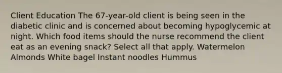 Client Education​ The 67-year-old client is being seen in the diabetic clinic and is concerned about becoming hypoglycemic at night. Which food items should the nurse recommend the client eat as an evening snack? Select all that apply. Watermelon Almonds White bagel Instant noodles Hummus