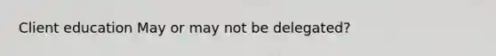 Client education May or may not be delegated?