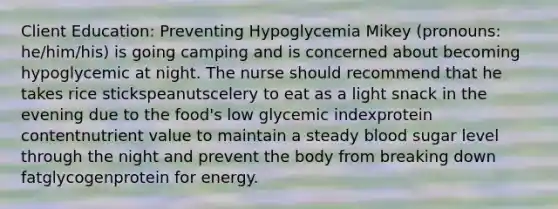 Client Education: Preventing Hypoglycemia​ Mikey (pronouns: he/him/his) is going camping and is concerned about becoming hypoglycemic at night. The nurse should recommend that he takes rice stickspeanutscelery to eat as a light snack in the evening due to the food's low glycemic indexprotein contentnutrient value to maintain a steady blood sugar level through the night and prevent the body from breaking down fatglycogenprotein for energy.