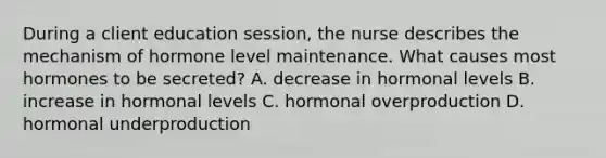 During a client education session, the nurse describes the mechanism of hormone level maintenance. What causes most hormones to be secreted? A. decrease in hormonal levels B. increase in hormonal levels C. hormonal overproduction D. hormonal underproduction