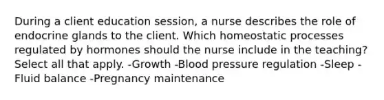 During a client education session, a nurse describes the role of endocrine glands to the client. Which homeostatic processes regulated by hormones should the nurse include in the teaching? Select all that apply. -Growth -Blood pressure regulation -Sleep -Fluid balance -Pregnancy maintenance