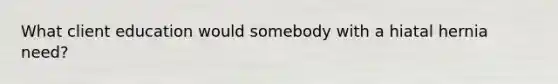 What client education would somebody with a hiatal hernia need?