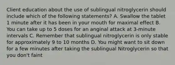 Client education about the use of sublingual nitroglycerin should include which of the following statements? A. Swallow the tablet 1 minute after it has been in your mouth for maximal effect B. You can take up to 5 doses for an anginal attack at 3-minute intervals C. Remember that sublingual nitroglycerin is only stable for approximately 9 to 10 months D. You might want to sit down for a few minutes after taking the sublingual Nitroglycerin so that you don't faint