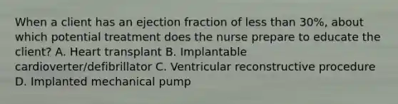 When a client has an ejection fraction of less than 30%, about which potential treatment does the nurse prepare to educate the client? A. Heart transplant B. Implantable cardioverter/defibrillator C. Ventricular reconstructive procedure D. Implanted mechanical pump