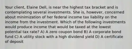 Your client, Elaine Dell, is near the highest tax bracket and is contemplating several investments. She is, however, concerned about minimization of her federal income tax liability on the income from the investment. Which of the following investments would produce income that would be taxed at the lowest potential tax rate? A) A zero coupon bond B) A corporate bond fund C) A utility stock with a high dividend yield D) A certificate of deposit