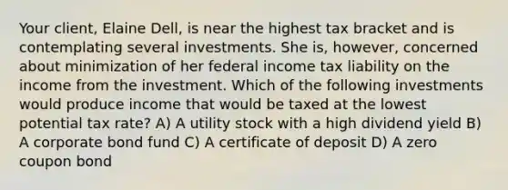 Your client, Elaine Dell, is near the highest tax bracket and is contemplating several investments. She is, however, concerned about minimization of her federal income tax liability on the income from the investment. Which of the following investments would produce income that would be taxed at the lowest potential tax rate? A) A utility stock with a high dividend yield B) A corporate bond fund C) A certificate of deposit D) A zero coupon bond