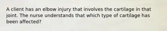 A client has an elbow injury that involves the cartilage in that joint. The nurse understands that which type of cartilage has been affected?