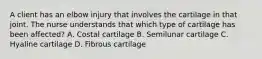 A client has an elbow injury that involves the cartilage in that joint. The nurse understands that which type of cartilage has been affected? A. Costal cartilage B. Semilunar cartilage C. Hyaline cartilage D. Fibrous cartilage