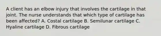 A client has an elbow injury that involves the cartilage in that joint. The nurse understands that which type of cartilage has been affected? A. Costal cartilage B. Semilunar cartilage C. Hyaline cartilage D. Fibrous cartilage