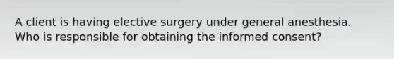 A client is having elective surgery under general anesthesia. Who is responsible for obtaining the informed consent?