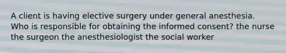 A client is having elective surgery under general anesthesia. Who is responsible for obtaining the informed consent? the nurse the surgeon the anesthesiologist the social worker