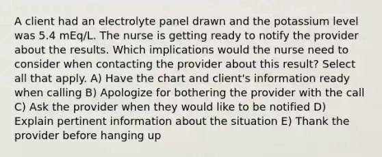 A client had an electrolyte panel drawn and the potassium level was 5.4 mEq/L. The nurse is getting ready to notify the provider about the results. Which implications would the nurse need to consider when contacting the provider about this result? Select all that apply. A) Have the chart and client's information ready when calling B) Apologize for bothering the provider with the call C) Ask the provider when they would like to be notified D) Explain pertinent information about the situation E) Thank the provider before hanging up