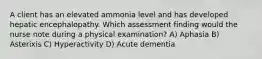 A client has an elevated ammonia level and has developed hepatic encephalopathy. Which assessment finding would the nurse note during a physical examination? A) Aphasia B) Asterixis C) Hyperactivity D) Acute dementia